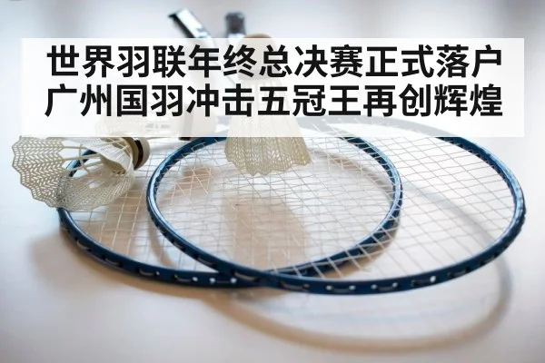 世界羽联年终总决赛正式落户广州国羽冲击五冠王再创辉煌